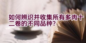 如何辨识并收集所有多肉十二卷的不同品种？