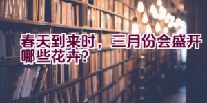 春天到来时，三月份会盛开哪些花卉？