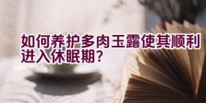 如何养护多肉玉露使其顺利进入休眠期？