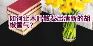 “如何让木叶散发出清新的胡椒香气？”