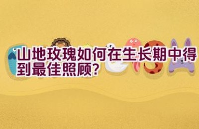 山地玫瑰如何在生长期中得到最佳照顾？