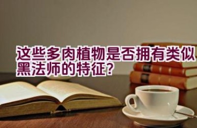 “这些多肉植物是否拥有类似黑法师的特征？”