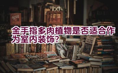 金手指多肉植物是否适合作为室内装饰？插图