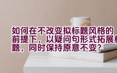 如何在不改变拟标题风格的前提下，以疑问句形式拓展标题，同时保持原意不变？插图