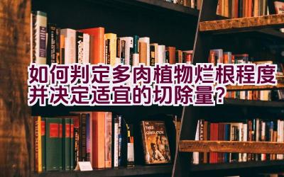 如何判定多肉植物烂根程度并决定适宜的切除量？插图