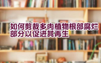 如何剪裁多肉植物根部腐烂部分以促进其再生插图