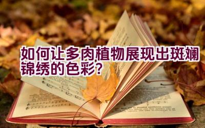 “如何让多肉植物展现出斑斓锦绣的色彩？”插图