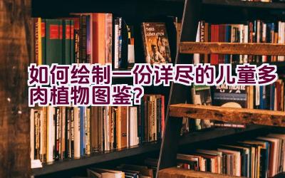 如何绘制一份详尽的儿童多肉植物图鉴？插图