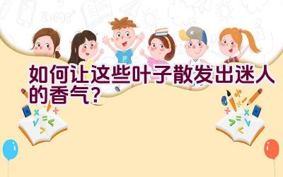 如何让这些叶子散发出迷人的香气？插图