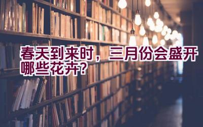 春天到来时，三月份会盛开哪些花卉？插图