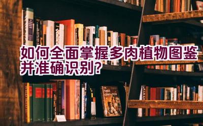 如何全面掌握多肉植物图鉴并准确识别？插图