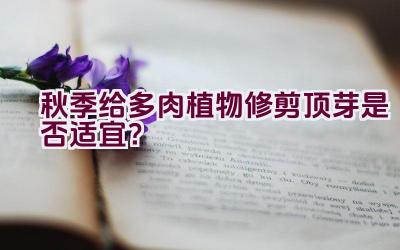 秋季给多肉植物修剪顶芽是否适宜？插图