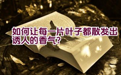 如何让每一片叶子都散发出诱人的香气？插图