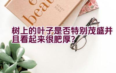 树上的叶子是否特别茂盛并且看起来很肥厚？插图