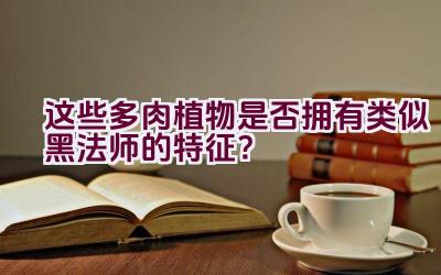 “这些多肉植物是否拥有类似黑法师的特征？”插图