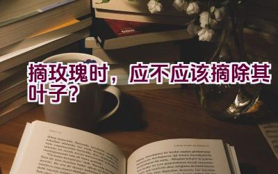 摘玫瑰时，应不应该摘除其叶子？插图