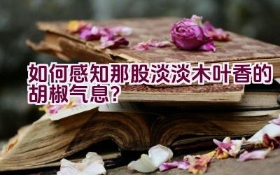 如何感知那股淡淡木叶香的胡椒气息？插图