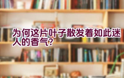 为何这片叶子散发着如此迷人的香气？插图