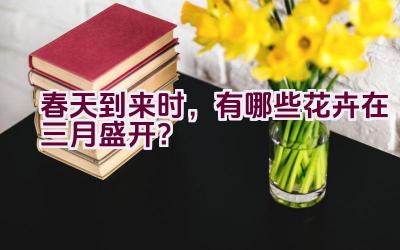 春天到来时，有哪些花卉在三月盛开？插图