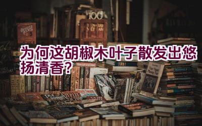 “为何这胡椒木叶子散发出悠扬清香？”插图