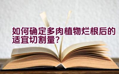 如何确定多肉植物烂根后的适宜切割量？插图