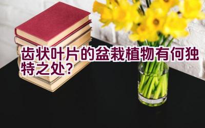 齿状叶片的盆栽植物有何独特之处？插图