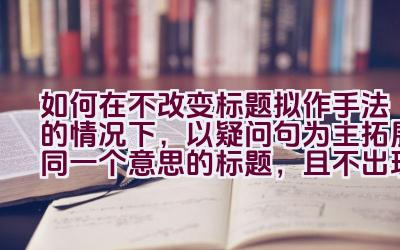 如何在不改变标题拟作手法的情况下，以疑问句为主拓展同一个意思的标题，且不出现第一人称？插图