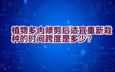 植物多肉修剪后适宜重新栽种的时间跨度是多少？插图