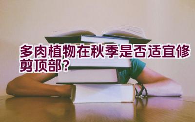 多肉植物在秋季是否适宜修剪顶部？插图