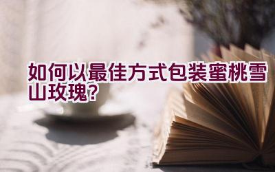 如何以最佳方式包装蜜桃雪山玫瑰？插图