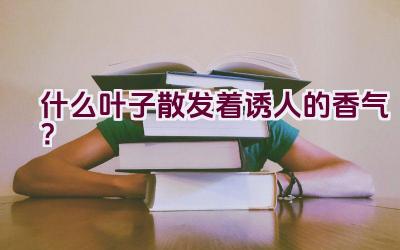 什么叶子散发着诱人的香气?插图 什么叶子散发着诱人的香气?插图
