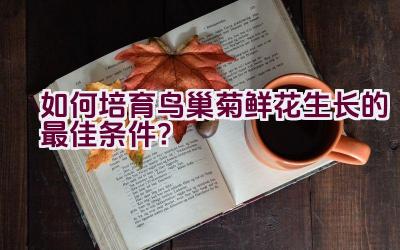 如何培育鸟巢菊鲜花生长的最佳条件？插图