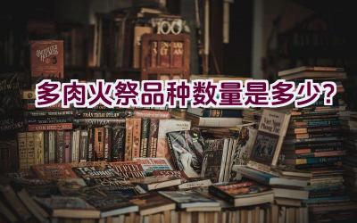 多肉火祭品种数量是多少？插图