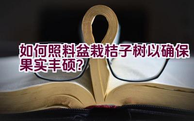 如何照料盆栽桔子树以确保果实丰硕？插图