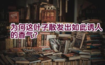 为何这叶子散发出如此诱人的香气？插图